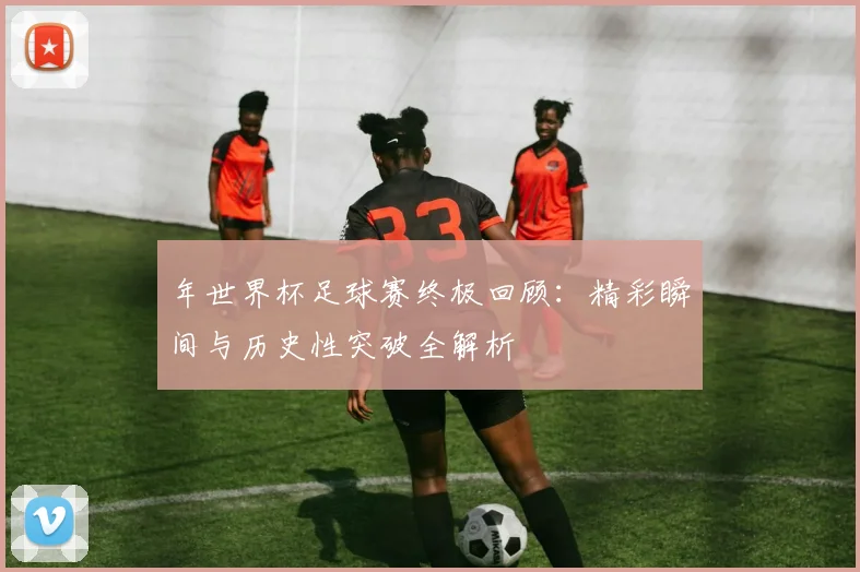 年世界杯足球赛终极回顾：精彩瞬间与历史性突破全解析