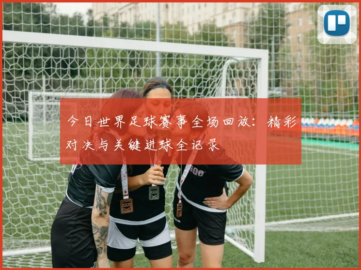 今日世界足球赛事全场回放:精彩对决与关键进球全记录