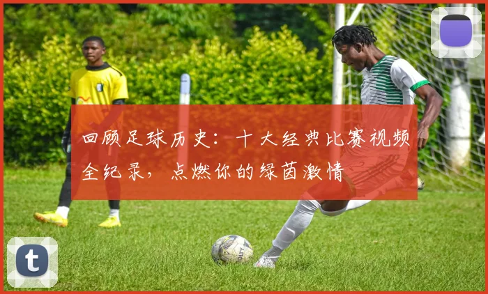 回顾足球历史：十大经典比赛视频全纪录，点燃你的绿茵激情