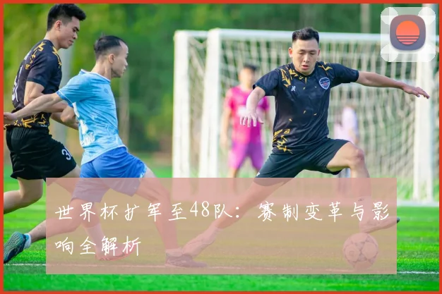 世界杯扩军至48队：赛制变革与影响全解析