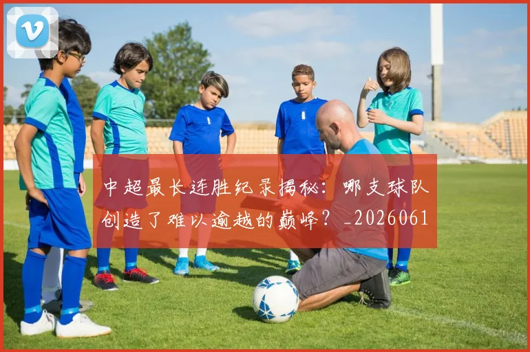 中超最长连胜纪录揭秘：哪支球队创造了难以逾越的巅峰？_20260610190425