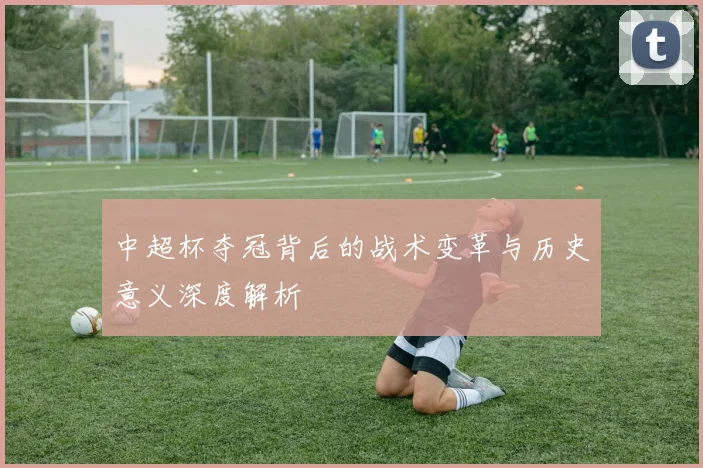 中超杯夺冠背后的战术变革与历史意义深度解析